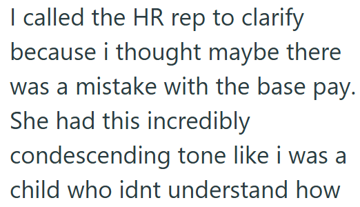 I called the HR rep to clarify because i thought maybe there was a mistake with the base pay. She had this incredibly condescending tone like i was a child who idnt understand how