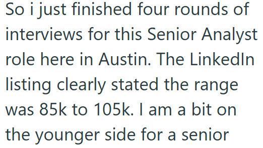 So i just finished four rounds of interviews for this Senior Analyst role here in Austin. The LinkedIn listing clearly stated the range was 85k to 105k. I am a bit on the younger side for a senior