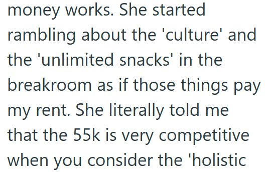 money works. She started rambling about the 'culture' and the 'unlimited snacks' in the breakroom as if those things pay my rent. She literally told me that the 55k is very competitive when you consider the 'holistic