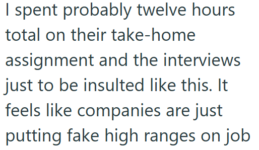 I spent probably twelve hours total on their take-home assignment and the interviews just to be insulted like this. It feels like companies are just putting fake high ranges on job