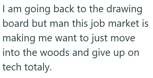 I am going back to the drawing board but man this job market is making me want to just move into the woods and give up on tech totaly.