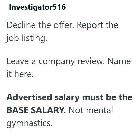 Investigator516 Decline the offer. Report the job listing. Leave a company review. Name it here. Advertised salary must be the BASE SALARY. Not mental gymnastics.