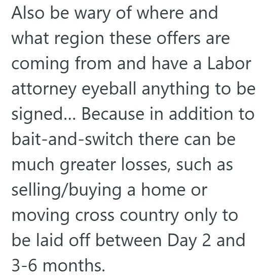 Also be wary of where and what region these offers are coming from and have a Labor attorney eyeball anything to be signed... Because in addition to bait-and-switch there can be much greater losses, such as selling/buying a home or moving cross country only to be laid off between Day 2 and 3-6 months.
