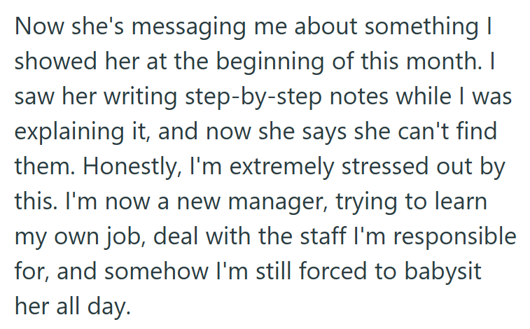 Now she's messaging me about something I showed her at the beginning of this month. I saw her writing step-by-step notes while I was explaining it, and now she says she can't find them. Honestly, I'm extremely stressed out by this. I'm now a new manager, trying to learn my own job, deal with the staff I'm responsible for, and somehow I'm still forced to babysit her all day.