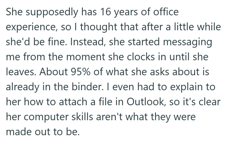 She supposedly has 16 years of office experience, so I thought that after a little while she'd be fine. Instead, she started messaging me from the moment she clocks in until she leaves. About 95% of what she asks about is already in the binder. I even had to explain to her how to attach a file in Outlook, so it's clear her computer skills aren't what they were made out to be.