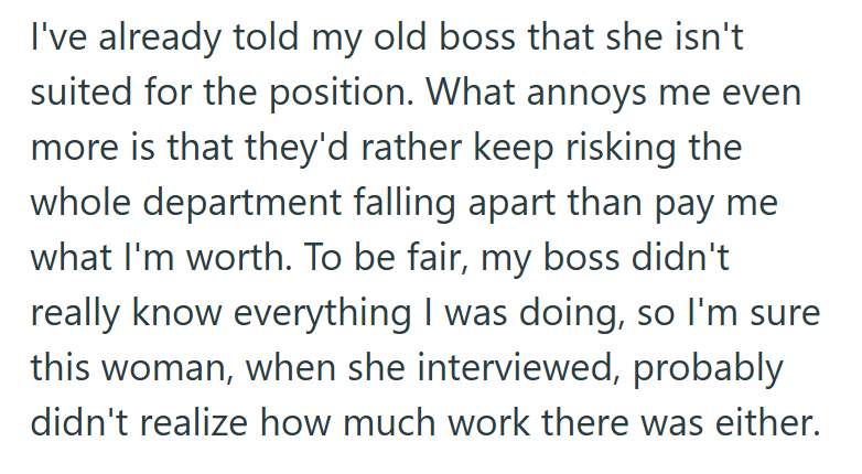 I've already told my old boss that she isn't suited for the position. What annoys me even more is that they'd rather keep risking the whole department falling apart than pay me what I'm worth. To be fair, my boss didn't really know everything I was doing, so I'm sure this woman, when she interviewed, probably didn't realize how much work there was either.