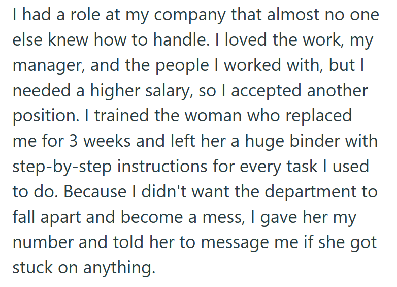 I had a role at my company that almost no one else knew how to handle. I loved the work, my manager, and the people I worked with, but I needed a higher salary, so I accepted another position. I trained the woman who replaced me for 3 weeks and left her a huge binder with step-by-step instructions for every task I used to do. Because I didn't want the department to fall apart and become a mess, I gave her my number and told her to message me if she got stuck on anything.