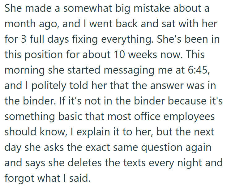 She made a somewhat big mistake about a month ago, and I went back and sat with her for 3 full days fixing everything. She's been in this position for about 10 weeks now. This morning she started messaging me at 6:45, and I politely told her that the answer was in the binder. If it's not in the binder because it's something basic that most office employees should know, I explain it to her, but the next day she asks the exact same question again and says she deletes the texts every night and forg