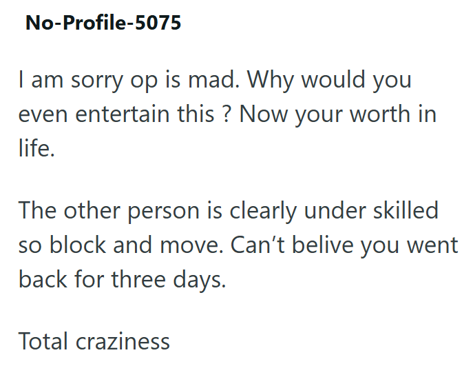 No-Profile-5075 I am sorry op is mad. Why would you even entertain this? Now your worth in life. The other person is clearly under skilled so block and move. Can't belive you went back for three days. Total craziness