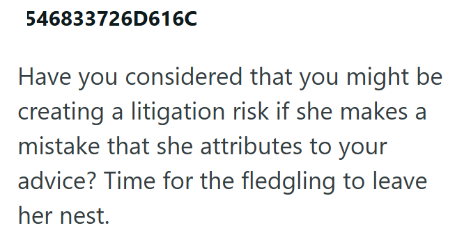 546833726D616C Have you considered that you might be creating a litigation risk if she makes a mistake that she attributes to your advice? Time for the fledgling to leave her nest.