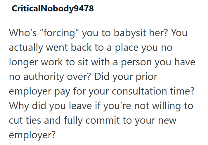 Critical Nobody9478 Who's “forcing” you to babysit her? You actually went back to a place you no longer work to sit with a person you have no authority over? Did your prior employer pay for your consultation time? Why did you leave if you're not willing to cut ties and fully commit to your new employer?