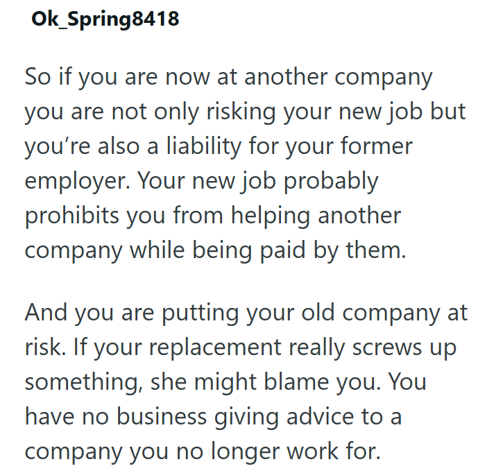 Ok_Spring8418 So if you are now at another company you are not only risking your new job but you're also a liability for your former employer. Your new job probably prohibits you from helping another company while being paid by them. And you are putting your old company at risk. If your replacement really screws up something, she might blame you. You have no business giving advice to a company you no longer work for.