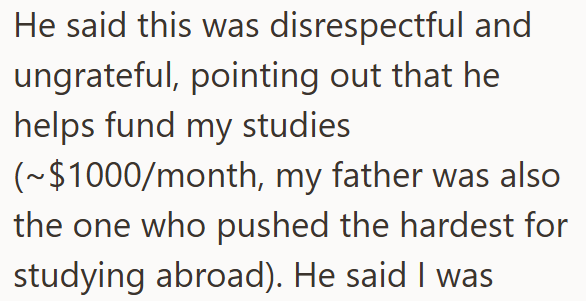 He said this was disrespectful and ungrateful, pointing out that he helps fund my studies (~$1000/month, my father was also the one who pushed the hardest for studying abroad). He said I was
