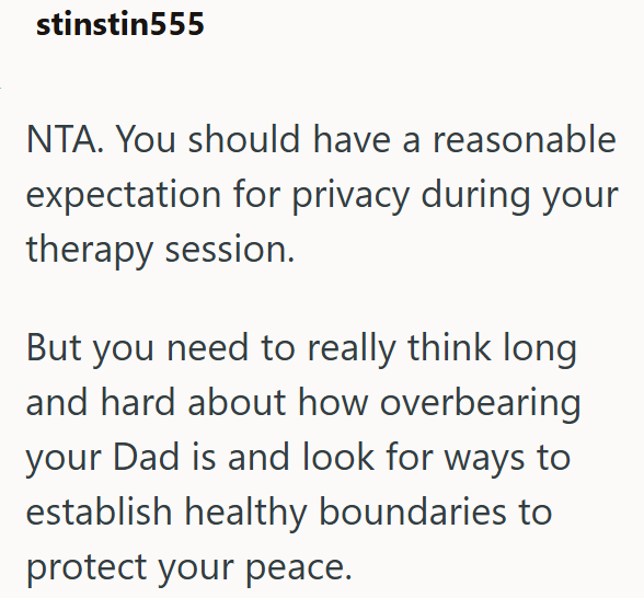 stinstin555 NTA. You should have a reasonable expectation for privacy during your therapy session. But you need to really think long and hard about how overbearing your Dad is and look for ways to establish healthy boundaries to protect your peace.