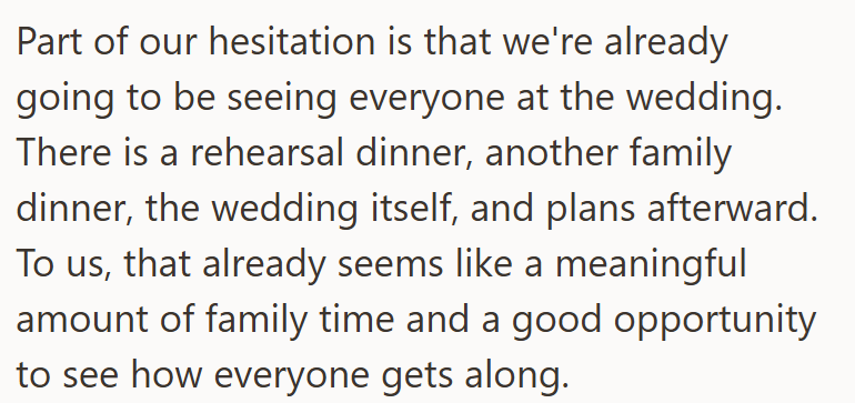 Part of our hesitation is that we're already going to be seeing everyone at the wedding. There is a rehearsal dinner, another family dinner, the wedding itself, and plans afterward. To us, that already seems like a meaningful amount of family time and a good opportunity to see how everyone gets along.