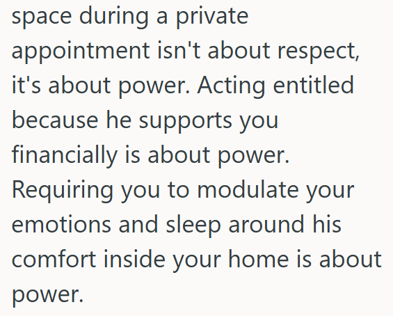 space during a private appointment isn't about respect, it's about power. Acting entitled because he supports you financially is about power. Requiring you to modulate your emotions and sleep around his comfort inside your home is about power.
