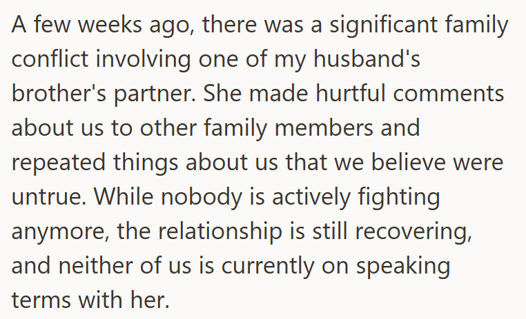 A few weeks ago, there was a significant family conflict involving one of my husband's brother's partner. She made hurtful comments about us to other family members and repeated things about us that we believe were untrue. While nobody is actively fighting anymore, the relationship is still recovering, and neither of us is currently on speaking terms with her.
