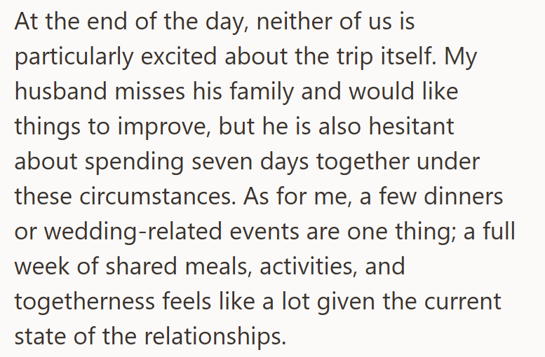 At the end of the day, neither of us is particularly excited about the trip itself. My husband misses his family and would like things to improve, but he is also hesitant about spending seven days together under these circumstances. As for me, a few dinners or wedding-related events are one thing; a full week of shared meals, activities, and togetherness feels like a lot given the current state of the relationships.