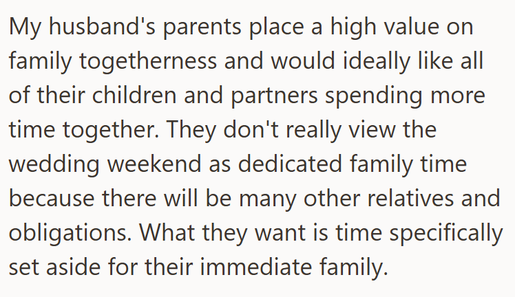 My husband's parents place a high value on family togetherness and would ideally like all of their children and partners spending more time together. They don't really view the wedding weekend as dedicated family time because there will be many other relatives and obligations. What they want is time specifically set aside for their immediate family.