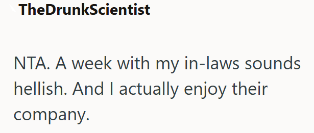 TheDrunkScientist NTA. A week with my in-laws sounds hellish. And I actually enjoy their company.