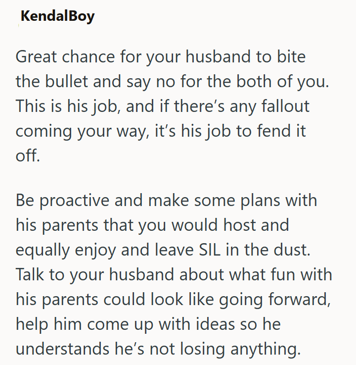 KendalBoy Great chance for your husband to bite the bullet and say no for the both of you. This is his job, and if there's any fallout coming your way, it's his job to fend it off. Be proactive and make some plans with his parents that you would host and equally enjoy and leave SIL in the dust. Talk to your husband about what fun with his parents could look like going forward, help him come up with ideas so he understands he's not losing anything.