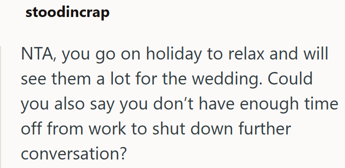 stoodincrap NTA, you go on holiday to relax and will see them a lot for the wedding. Could you also say you don't have enough time off from work to shut down further conversation?