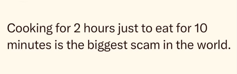 Cooking for 2 hours just to eat for 10 minutes is the biggest scam in the world.