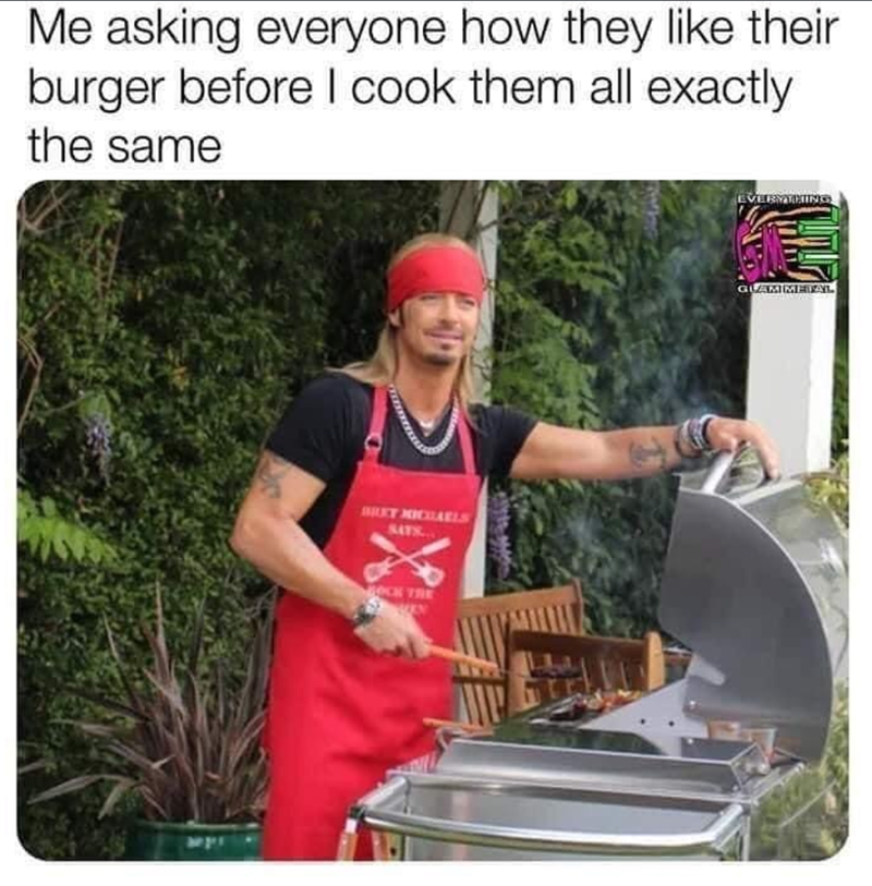 Me asking everyone how they like their burger before I cook them all exactly the same BRET MICHAELS SATS... OCK TRE EVERYTHING GLAMMETAL