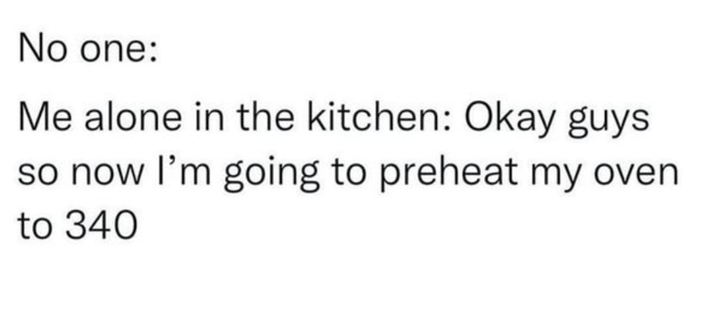 No one: Me alone in the kitchen: Okay guys so now I'm going to preheat my oven. to 340