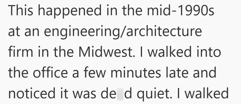 This happened in the mid-1990s at an engineering/architecture firm in the Midwest. I walked into the office a few minutes late and noticed it was de d quiet. I walked