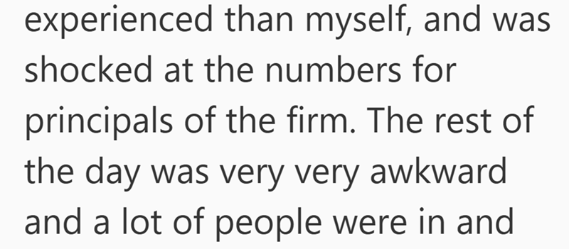 experienced than myself, and was shocked at the numbers for principals of the firm. The rest of the day was very very awkward and a lot of people were in and