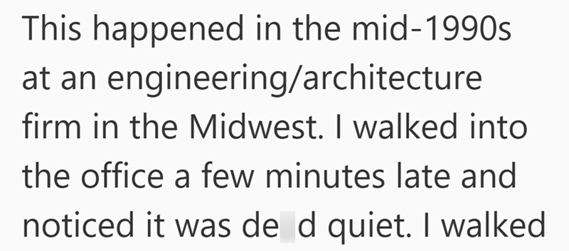 This happened in the mid-1990s at an engineering/architecture firm in the Midwest. I walked into the office a few minutes late and noticed it was de d quiet. I walked