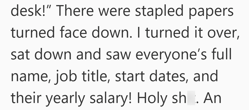 desk!" There were stapled papers turned face down. I turned it over, sat down and saw everyone's full name, job title, start dates, and their yearly salary! Holy sh. An