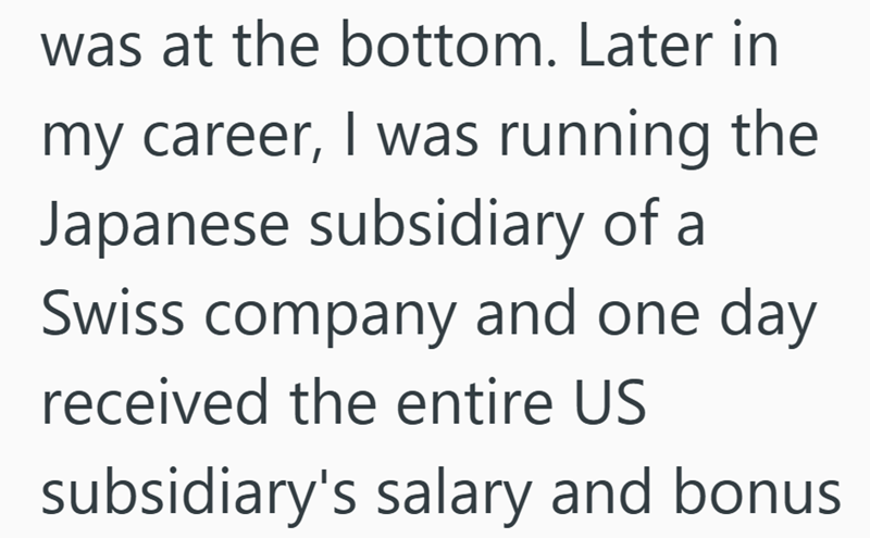 was at the bottom. Later in my career, I was running the Japanese subsidiary of a Swiss company and one day received the entire US subsidiary's salary and bonus