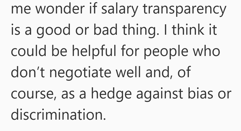 me wonder if salary transparency is a good or bad thing. I think it could be helpful for people who don't negotiate well and, of course, as a hedge against bias or discrimination.