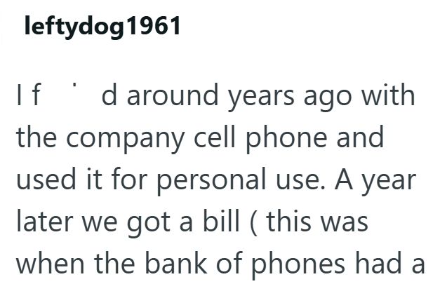 leftydog 1961 If d around years ago with the company cell phone and used it for personal use. A year later we got a bill ( this was when the bank of phones had a