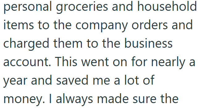 personal groceries and household items to the company orders and charged them to the business account. This went on for nearly a year and saved me a lot of money. I always made sure the