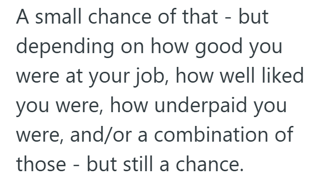 A small chance of that - but depending on how good you were at your job, how well liked you were, how underpaid you were, and/or a combination of those but still a chance. -