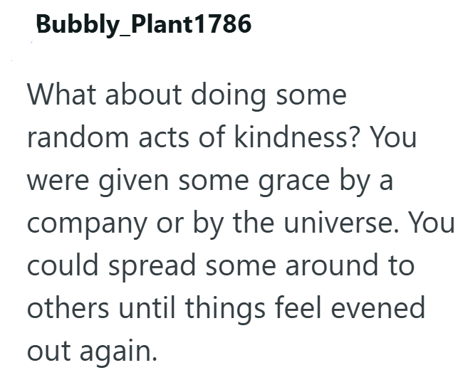 Bubbly Plant1786 What about doing some random acts of kindness? You were given some grace by a company or by the universe. You could spread some around to others until things feel evened out again.