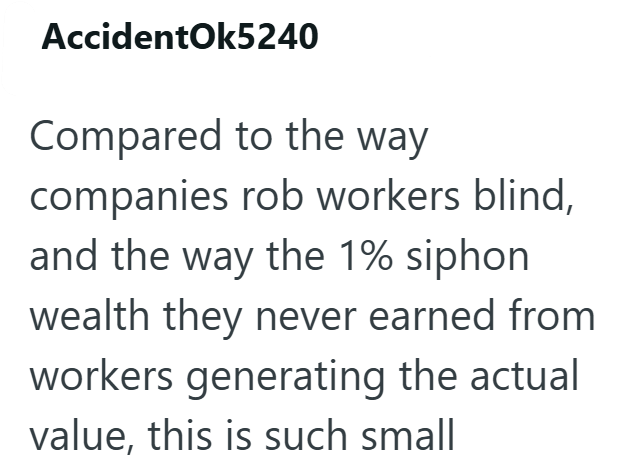 AccidentOk5240 Compared to the way companies rob workers blind, and the way the 1% siphon wealth they never earned from workers generating the actual value, this is such small