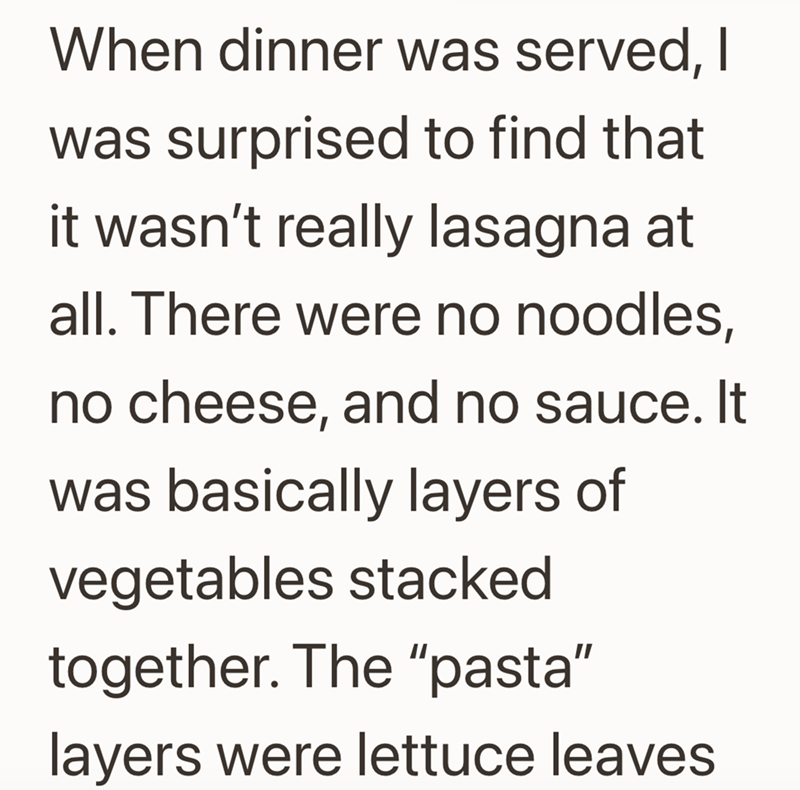 When dinner was served, I was surprised to find that it wasn't really lasagna at all. There were no noodles, no cheese, and no sauce. It was basically layers of vegetables stacked together. The "pasta" layers were lettuce leaves