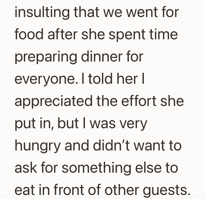 insulting that we went for food after she spent time preparing dinner for everyone. I told her I appreciated the effort she put in, but I was very hungry and didn't want to ask for something else to eat in front of other guests.