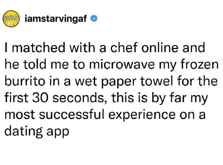 HUNGRY iamstarvingaf CAF I matched with a chef online and he told me to microwave my frozen burrito in a wet paper towel for the first 30 seconds, this is by far my most successful experience on a dating app