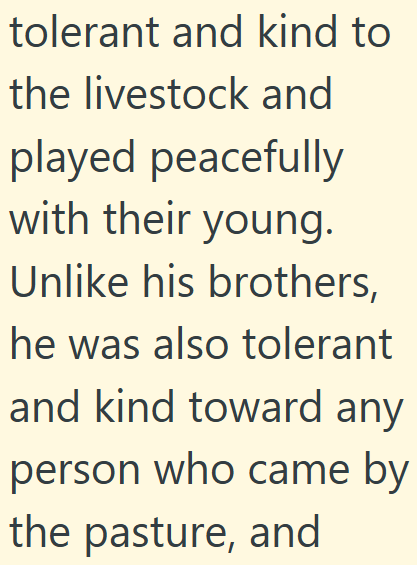 tolerant and kind to the livestock and played peacefully with their young. Unlike his brothers, he was also tolerant and kind toward any person who came by the pasture, and