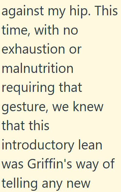 against my hip. This time, with no exhaustion or malnutrition requiring that gesture, we knew that this introductory lean was Griffin's way of telling any new