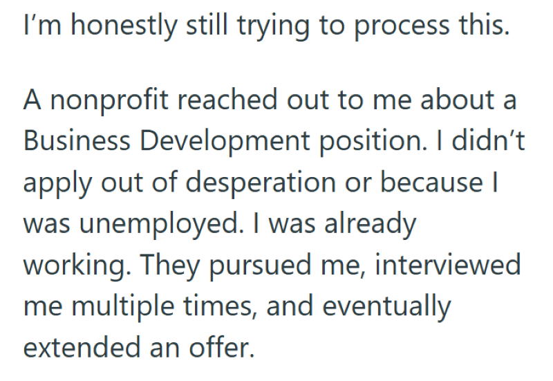 I'm honestly still trying to process this. A nonprofit reached out to me about a Business Development position. I didn't apply out of desperation or because I was unemployed. I was already working. They pursued me, interviewed me multiple times, and eventually extended an offer.