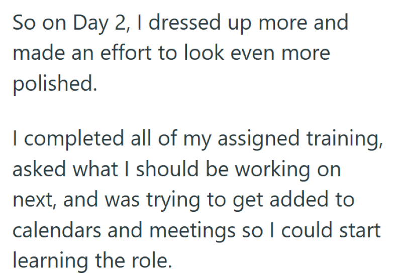 So on Day 2, I dressed up more and made an effort to look even more polished. I completed all of my assigned training, asked what I should be working on next, and was trying to get added to calendars and meetings so I could start learning the role.