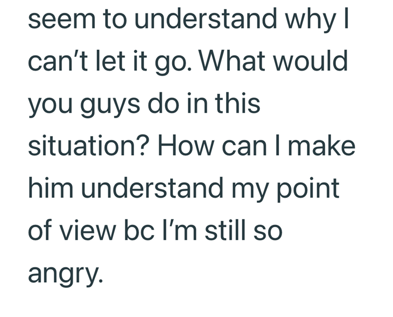 seem to understand why I can't let it go. What would you guys do in this situation? How can I make him understand my point of view bc I'm still so angry.