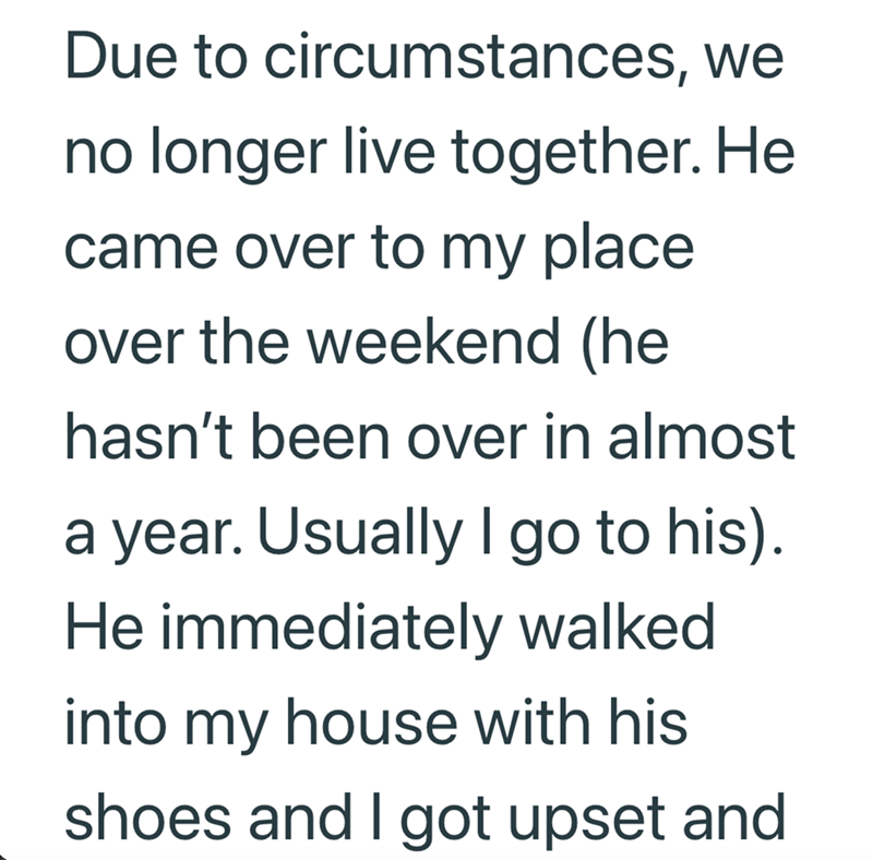 Due to circumstances, we no longer live together. He came over to my place over the weekend (he hasn't been over in almost a year. Usually I go to his). He immediately walked into my house with his shoes and I got upset and