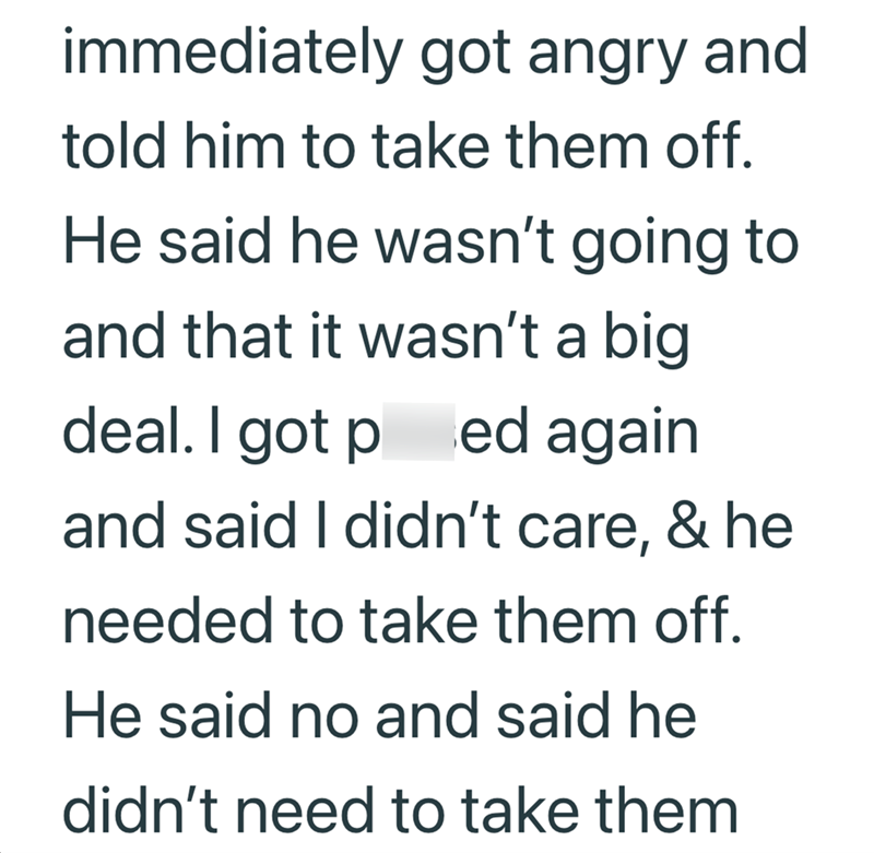 immediately got angry and told him to take them off. He said he wasn't going to and that it wasn't a big deal. I got p ed again and said I didn't care, & he needed to take them off. He said no and said he didn't need to take them